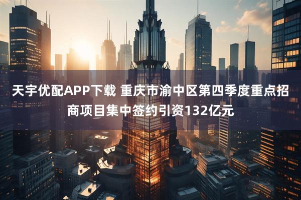天宇优配APP下载 重庆市渝中区第四季度重点招商项目集中签约引资132亿元