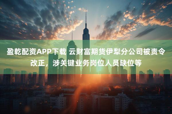 盈乾配资APP下载 云财富期货伊犁分公司被责令改正，涉关键业务岗位人员缺位等