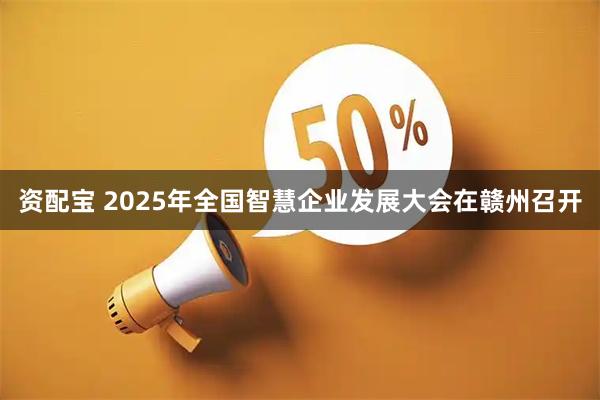 资配宝 2025年全国智慧企业发展大会在赣州召开