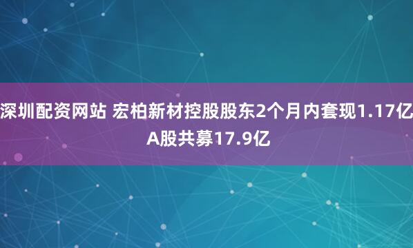 深圳配资网站 宏柏新材控股股东2个月内套现1.17亿 A股共募17.9亿