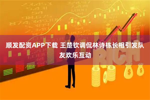 顺发配资APP下载 王楚钦调侃林诗栋长相引发队友欢乐互动