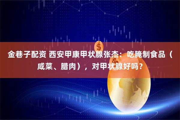 金巷子配资 西安甲康甲状腺张杰：吃腌制食品（咸菜、腊肉），对甲状腺好吗？