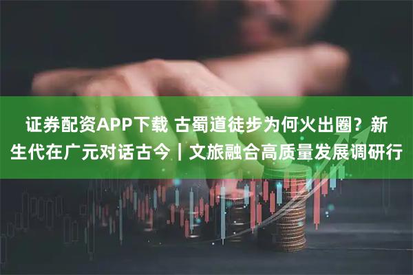 证券配资APP下载 古蜀道徒步为何火出圈？新生代在广元对话古今｜文旅融合高质量发展调研行
