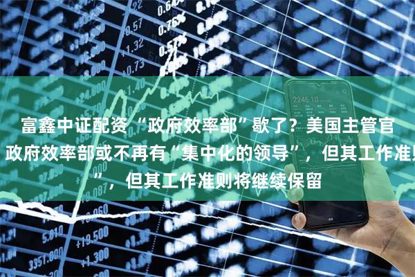富鑫中证配资 “政府效率部”歇了？美国主管官员：非实情，政府效率部或不再有“集中化的领导”，但其工作准则将继续保留