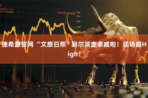 捷希源官网 “文旅日照”到尔滨走亲戚啦！现场超High！