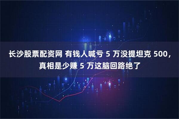 长沙股票配资网 有钱人喊亏 5 万没提坦克 500，真相是少赚 5 万这脑回路绝了
