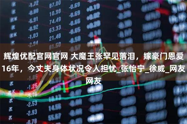 辉煌优配官网官网 大魔王张罕见落泪，嫁豪门恩爱16年，今丈夫身体状况令人担忧_张怡宁_徐威_网友