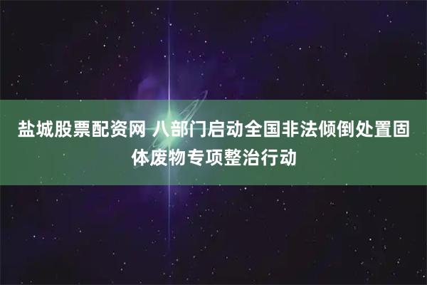 盐城股票配资网 八部门启动全国非法倾倒处置固体废物专项整治行动