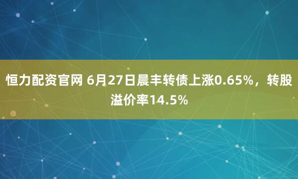 恒力配资官网 6月27日晨丰转债上涨0.65%，转股溢价率14.5%
