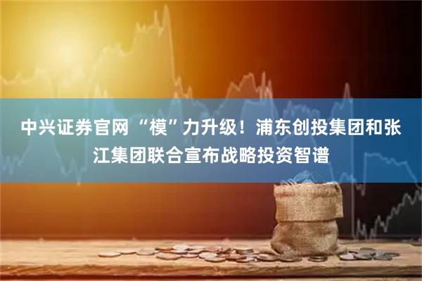 中兴证券官网 “模”力升级！浦东创投集团和张江集团联合宣布战略投资智谱