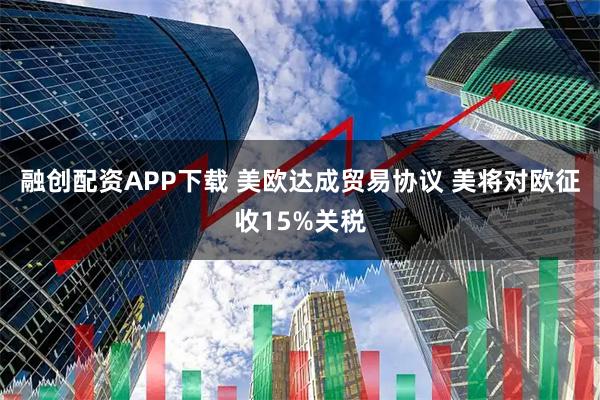 融创配资APP下载 美欧达成贸易协议 美将对欧征收15%关税