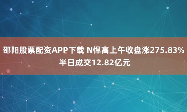 邵阳股票配资APP下载 N悍高上午收盘涨275.83% 半日成交12.82亿元