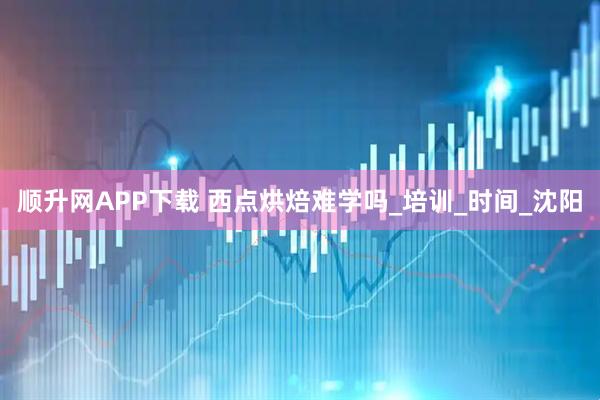 顺升网APP下载 西点烘焙难学吗_培训_时间_沈阳