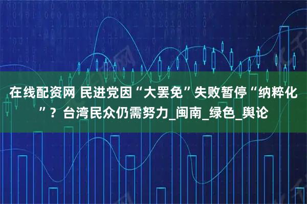 在线配资网 民进党因“大罢免”失败暂停“纳粹化”？台湾民众仍需努力_闽南_绿色_舆论