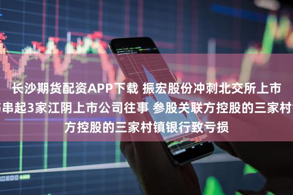 长沙期货配资APP下载 振宏股份冲刺北交所上市：一份招股书串起3家江阴上市公司往事 参股关联方控股的三家村镇银行致亏损