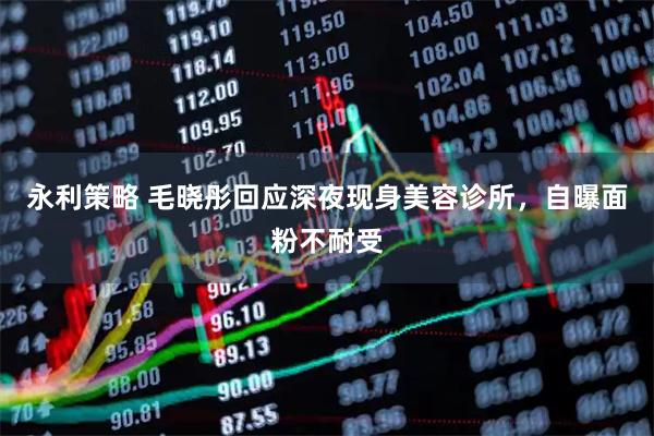 永利策略 毛晓彤回应深夜现身美容诊所，自曝面粉不耐受